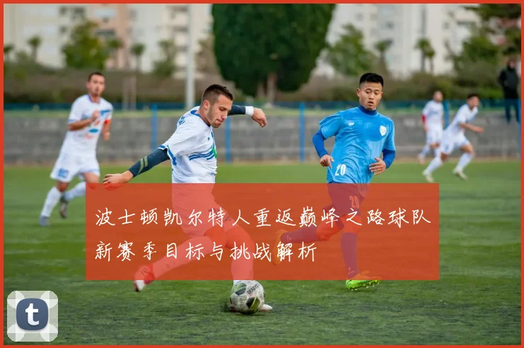 波士顿凯尔特人重返巅峰之路球队新赛季目标与挑战解析