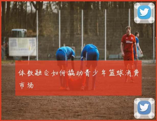 体教融合如何撬动青少年篮球消费市场
