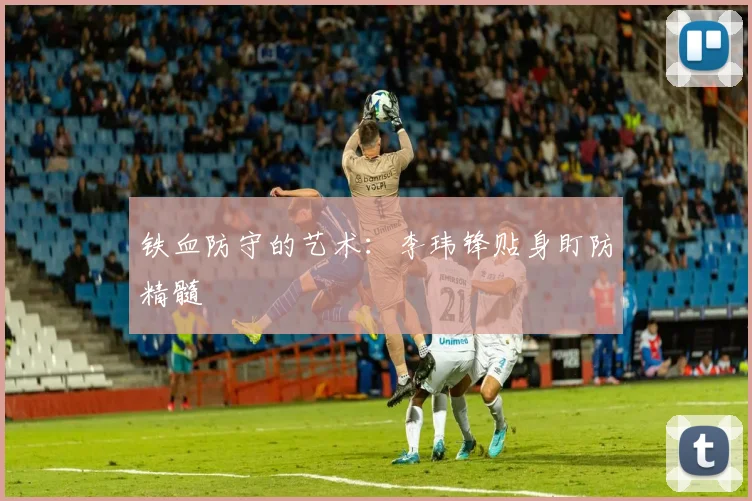 铁血防守的艺术：李玮锋贴身盯防精髓