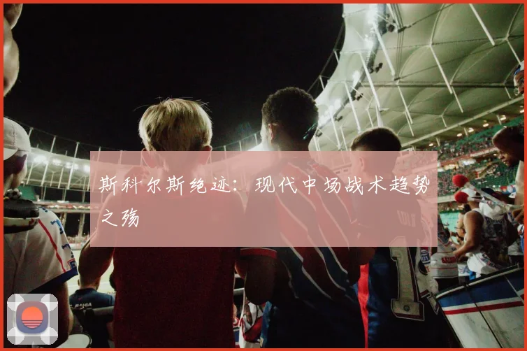 斯科尔斯绝迹：现代中场战术趋势之殇