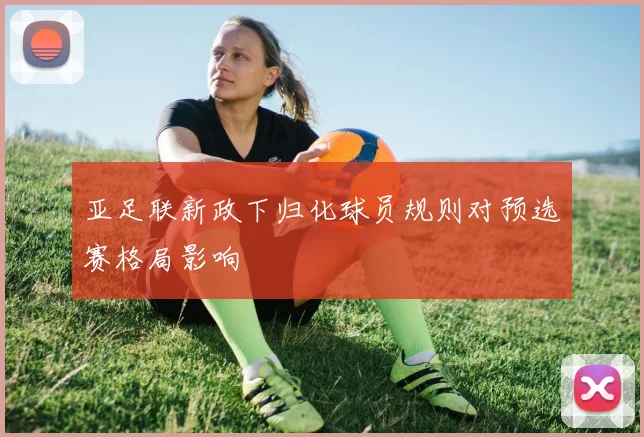 亚足联新政下归化球员规则对预选赛格局影响
