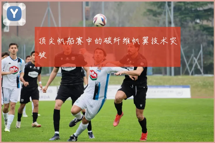 顶尖帆船赛中的碳纤维帆翼技术突破