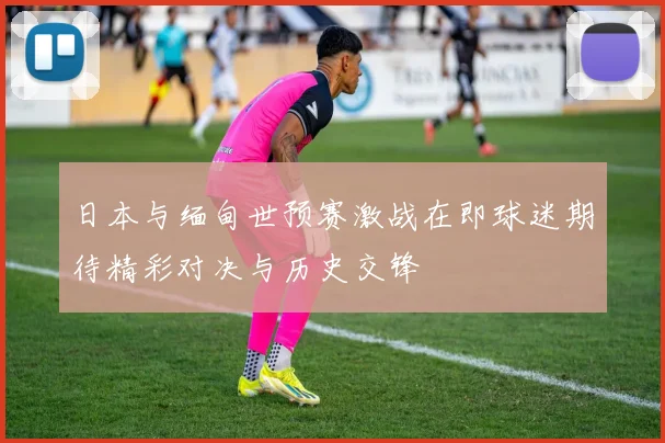 日本与缅甸世预赛激战在即球迷期待精彩对决与历史交锋