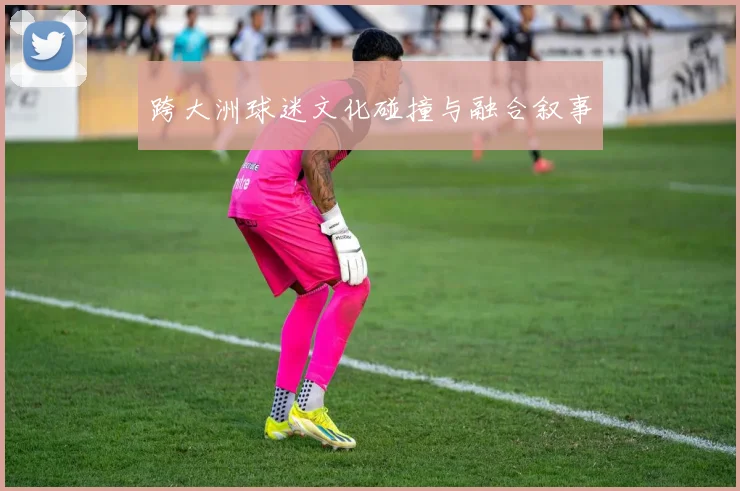 跨大洲球迷文化碰撞与融合叙事