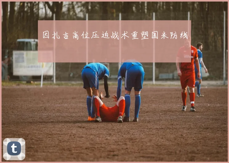 因扎吉高位压迫战术重塑国米防线