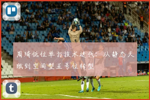 周琦低位单打技术迭代：从静态天赋到空间型五号位转型